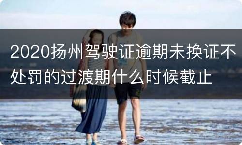 2020扬州驾驶证逾期未换证不处罚的过渡期什么时候截止