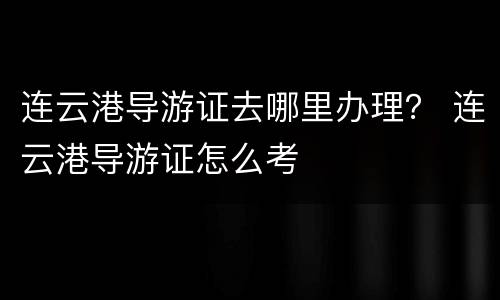 连云港导游证去哪里办理？ 连云港导游证怎么考