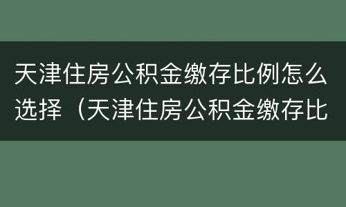 天津住房公积金缴存比例怎么选择（天津住房公积金缴存比例是多少）