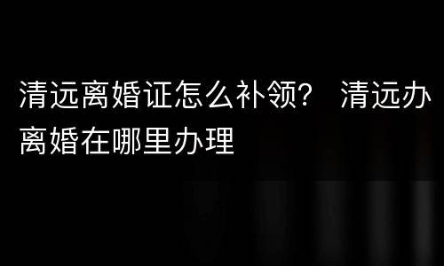 清远离婚证怎么补领？ 清远办离婚在哪里办理
