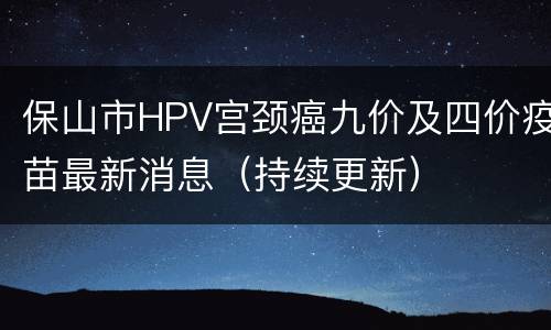 保山市HPV宫颈癌九价及四价疫苗最新消息（持续更新）