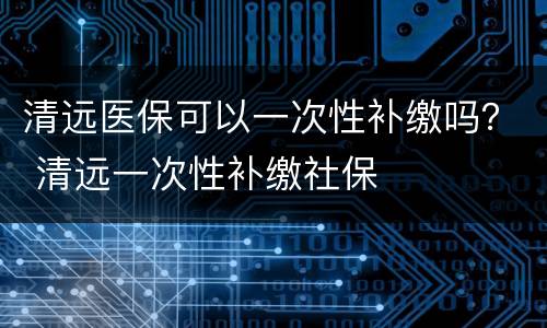 清远医保可以一次性补缴吗？ 清远一次性补缴社保