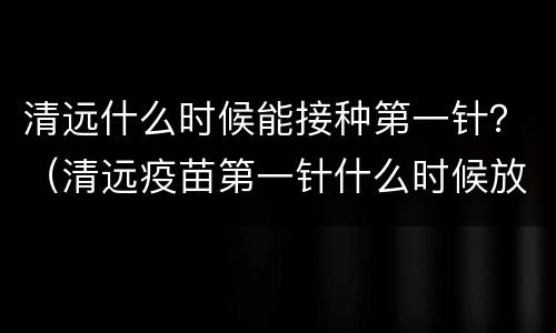 清远什么时候能接种第一针？（清远疫苗第一针什么时候放号）