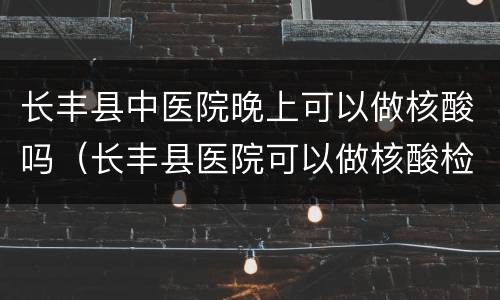 长丰县中医院晚上可以做核酸吗（长丰县医院可以做核酸检测吗）