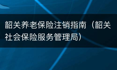 韶关养老保险注销指南（韶关社会保险服务管理局）