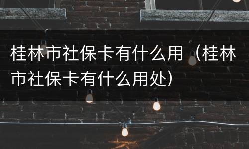 桂林市社保卡有什么用（桂林市社保卡有什么用处）