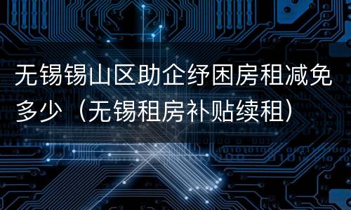 无锡锡山区助企纾困房租减免多少（无锡租房补贴续租）