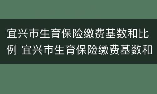 宜兴市生育保险缴费基数和比例 宜兴市生育保险缴费基数和比例表