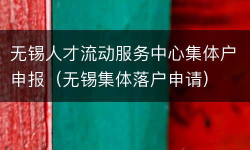无锡人才流动服务中心集体户申报（无锡集体落户申请）
