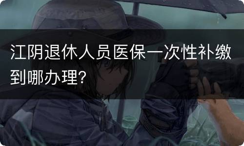 江阴退休人员医保一次性补缴到哪办理？