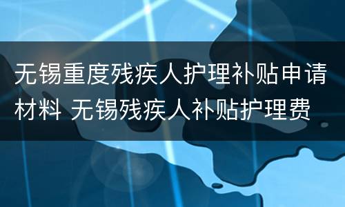 无锡重度残疾人护理补贴申请材料 无锡残疾人补贴护理费