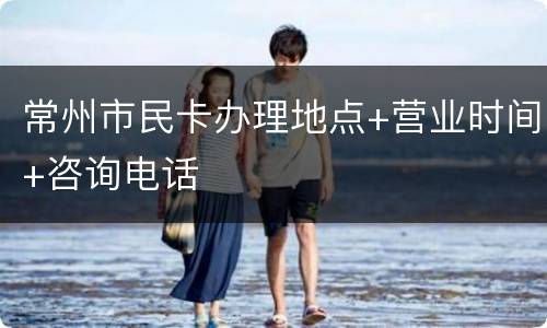常州市民卡办理地点+营业时间+咨询电话
