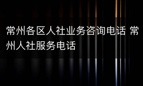 常州各区人社业务咨询电话 常州人社服务电话