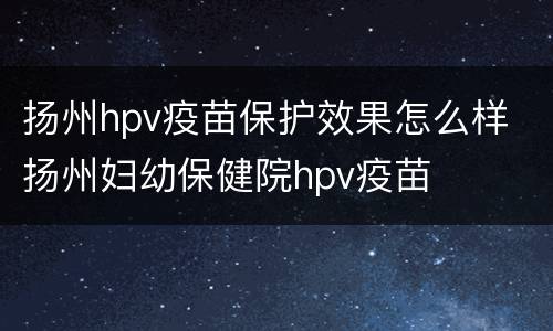 扬州hpv疫苗保护效果怎么样 扬州妇幼保健院hpv疫苗