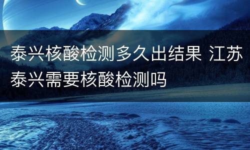 泰兴核酸检测多久出结果 江苏泰兴需要核酸检测吗