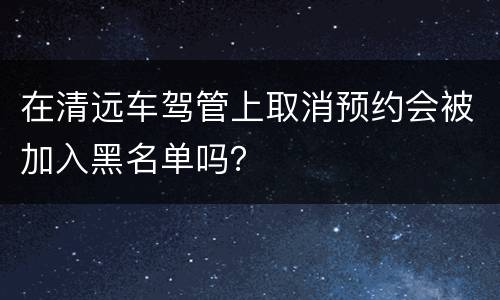 在清远车驾管上取消预约会被加入黑名单吗？