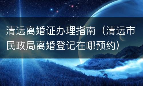 清远离婚证办理指南（清远市民政局离婚登记在哪预约）
