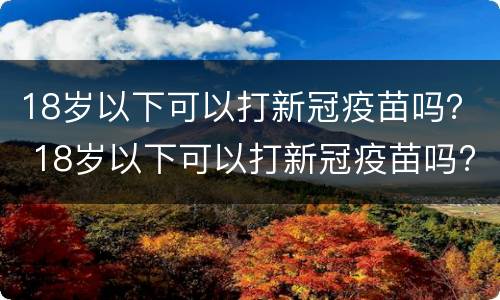 18岁以下可以打新冠疫苗吗？ 18岁以下可以打新冠疫苗吗?广东佛山