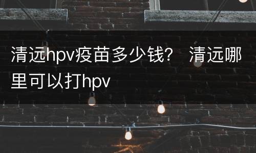 清远hpv疫苗多少钱？ 清远哪里可以打hpv