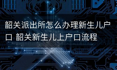 韶关派出所怎么办理新生儿户口 韶关新生儿上户口流程