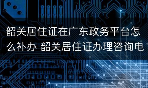 韶关居住证在广东政务平台怎么补办 韶关居住证办理咨询电话