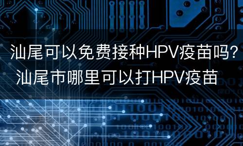 汕尾可以免费接种HPV疫苗吗？ 汕尾市哪里可以打HPV疫苗