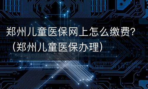 郑州儿童医保网上怎么缴费？（郑州儿童医保办理）