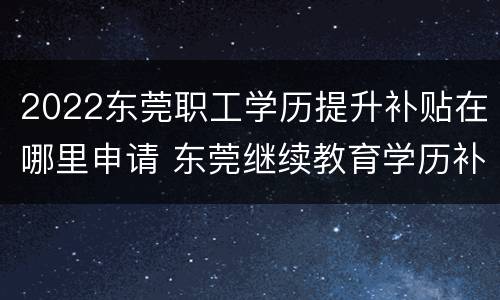 2022东莞职工学历提升补贴在哪里申请 东莞继续教育学历补贴有吗