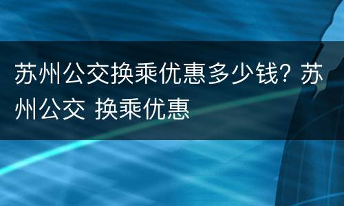 苏州公交换乘优惠多少钱? 苏州公交 换乘优惠