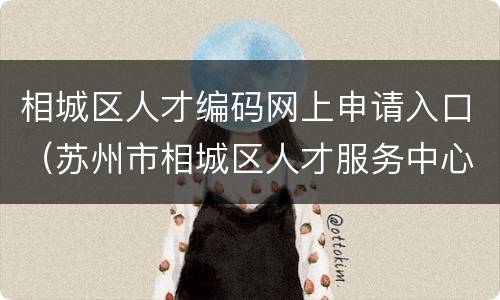 相城区人才编码网上申请入口（苏州市相城区人才服务中心邮编）