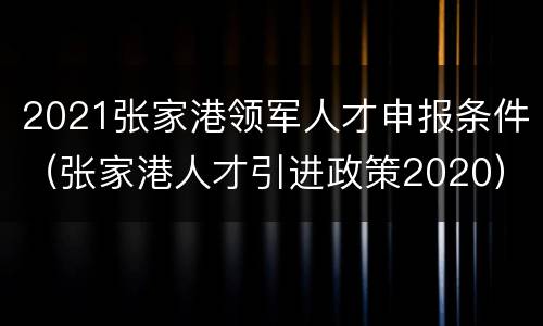 2021张家港领军人才申报条件（张家港人才引进政策2020）