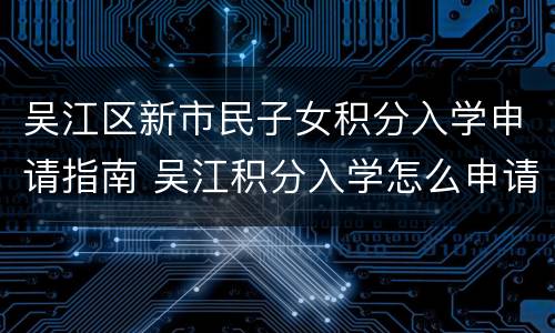 吴江区新市民子女积分入学申请指南 吴江积分入学怎么申请