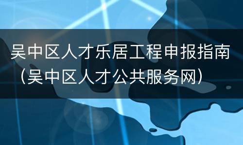 吴中区人才乐居工程申报指南（吴中区人才公共服务网）