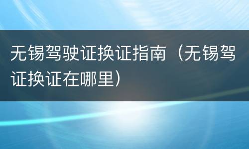 无锡驾驶证换证指南（无锡驾证换证在哪里）