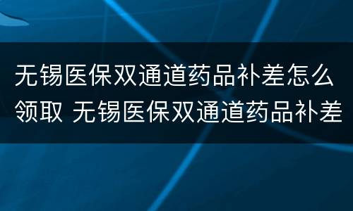 无锡医保双通道药品补差怎么领取 无锡医保双通道药品补差怎么领取的