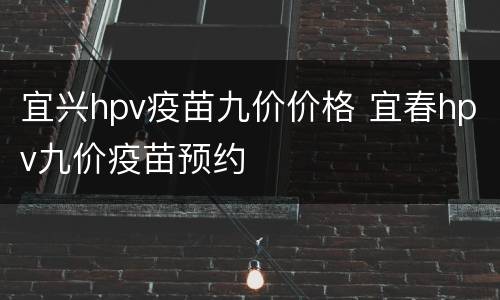 宜兴hpv疫苗九价价格 宜春hpv九价疫苗预约