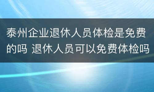 泰州企业退休人员体检是免费的吗 退休人员可以免费体检吗