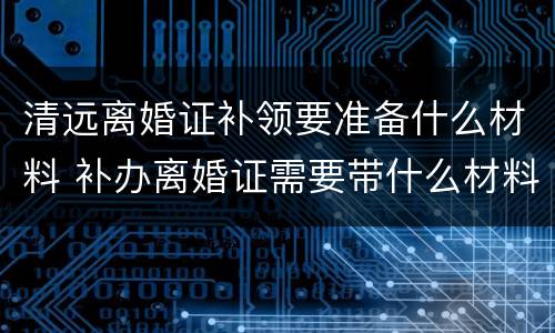 清远离婚证补领要准备什么材料 补办离婚证需要带什么材料