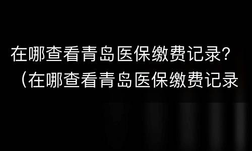 在哪查看青岛医保缴费记录？（在哪查看青岛医保缴费记录明细）
