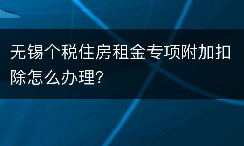 无锡个税住房租金专项附加扣除怎么办理？