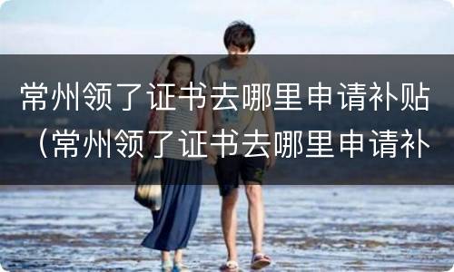 常州领了证书去哪里申请补贴（常州领了证书去哪里申请补贴呢）
