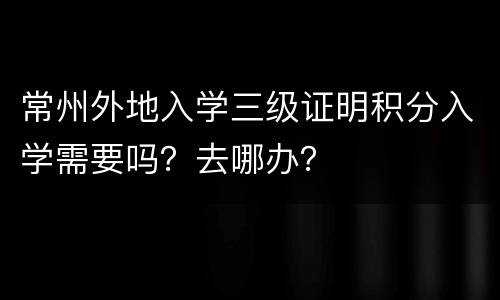 常州外地入学三级证明积分入学需要吗？去哪办？