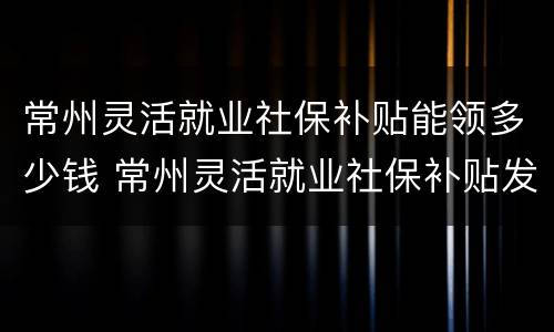 常州灵活就业社保补贴能领多少钱 常州灵活就业社保补贴发放时间