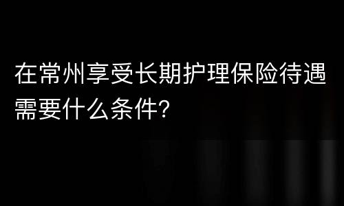 在常州享受长期护理保险待遇需要什么条件？