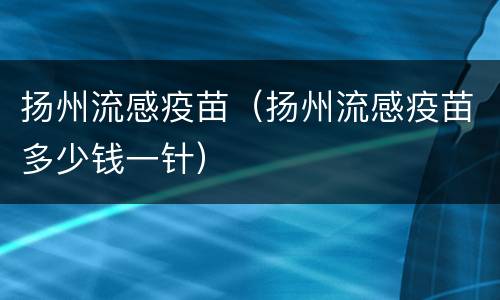 扬州流感疫苗（扬州流感疫苗多少钱一针）