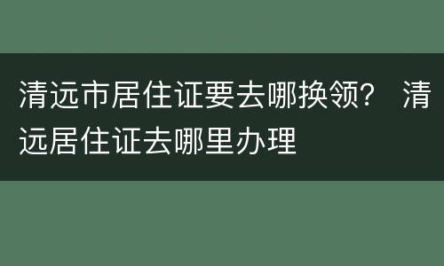 清远市居住证要去哪换领？ 清远居住证去哪里办理