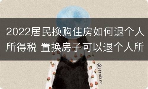 2022居民换购住房如何退个人所得税 置换房子可以退个人所得税