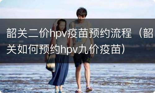 韶关二价hpv疫苗预约流程（韶关如何预约hpv九价疫苗）