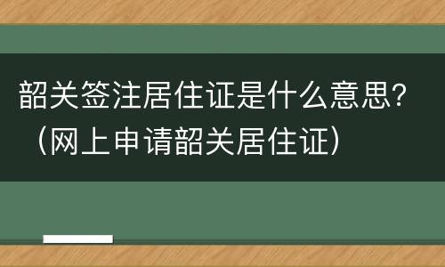 韶关签注居住证是什么意思？（网上申请韶关居住证）