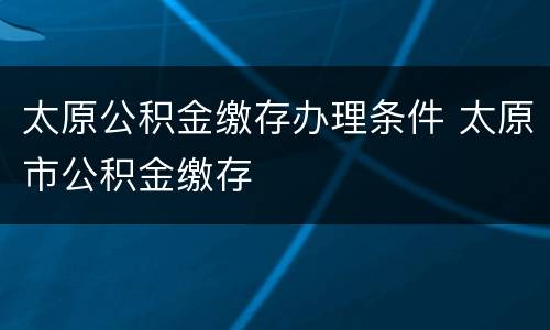 太原公积金缴存办理条件 太原市公积金缴存